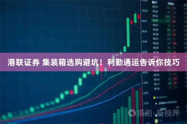 港联证券 集装箱选购避坑！利勤通运告诉你技巧