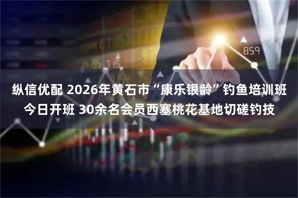 纵信优配 2026年黄石市“康乐银龄”钓鱼培训班今日开班 30余名会员西塞桃花基地切磋钓技