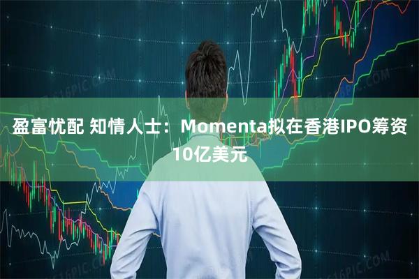 盈富忧配 知情人士:Momenta拟在香港IPO筹资10亿美元