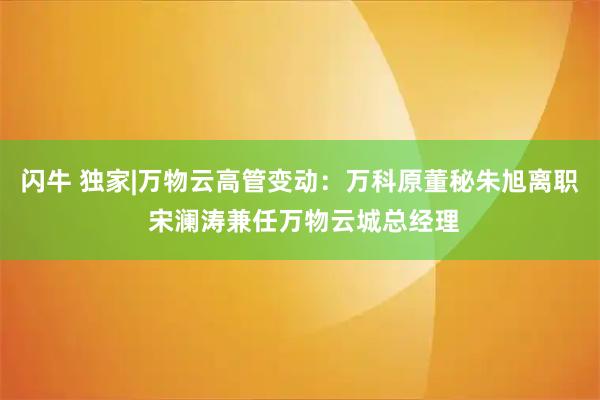 闪牛 独家|万物云高管变动：万科原董秘朱旭离职 宋澜涛兼任万物云城总经理