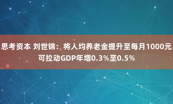 思考资本 刘世锦：将人均养老金提升至每月1000元可拉动GDP年增0.3%至0.5%
