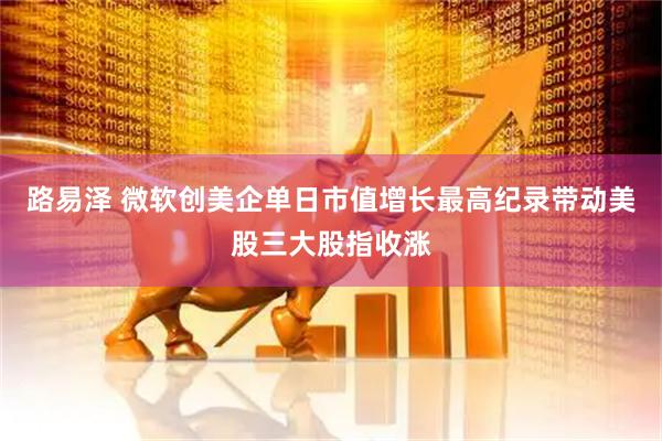 路易泽 微软创美企单日市值增长最高纪录带动美股三大股指收涨