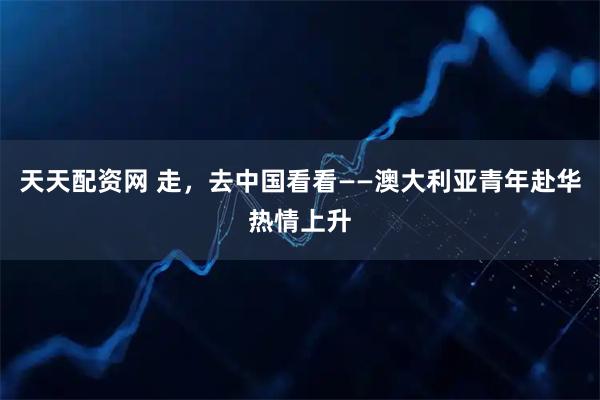 天天配资网 走,去中国看看——澳大利亚青年赴华热情上升